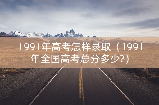 1991年高考怎样录取（1991年全国高考总分多少?）