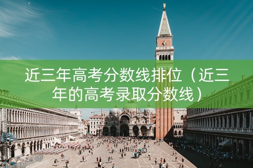 近三年高考分数线排位（近三年的高考录取分数线）