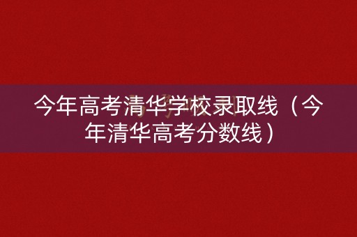 今年高考清华学校录取线（今年清华高考分数线）