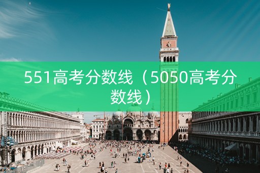 551高考分数线（5050高考分数线）