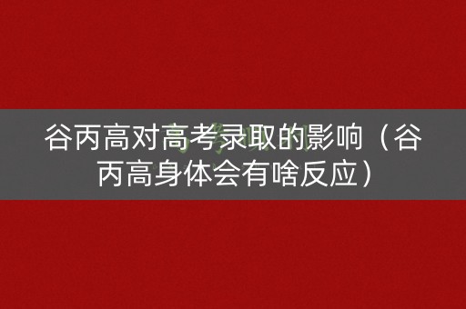 谷丙高对高考录取的影响（谷丙高身体会有啥反应）