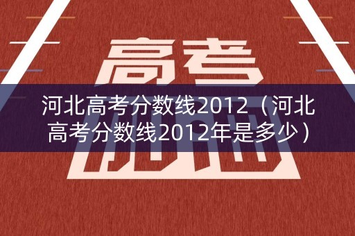 河北高考分数线2012（河北高考分数线2012年是多少）