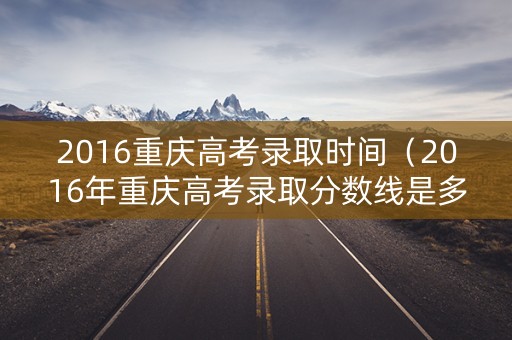 2016重庆高考录取时间（2016年重庆高考录取分数线是多少）