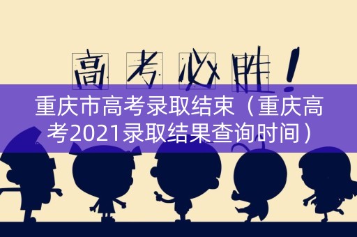 重庆市高考录取结束（重庆高考2021录取结果查询时间）