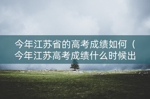 今年江苏省的高考成绩如何（今年江苏高考成绩什么时候出来2020）