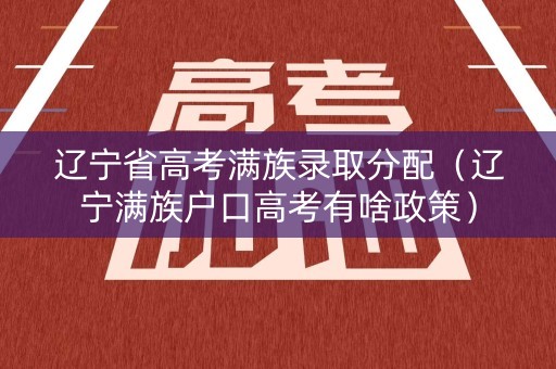 辽宁省高考满族录取分配（辽宁满族户口高考有啥政策）