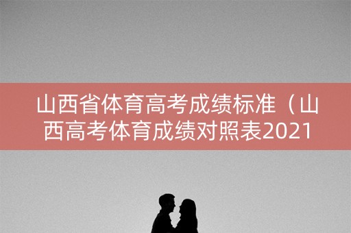 山西省体育高考成绩标准（山西高考体育成绩对照表2021）