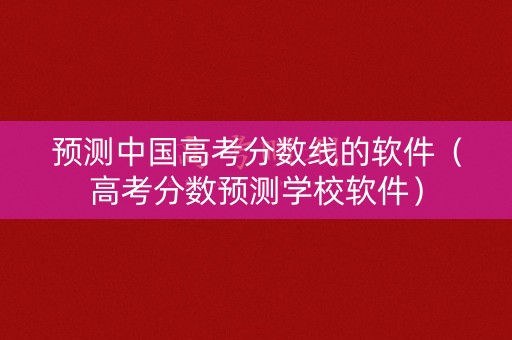 预测中国高考分数线的软件（高考分数预测学校软件）
