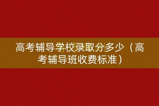 高考辅导学校录取分多少（高考辅导班收费标准）