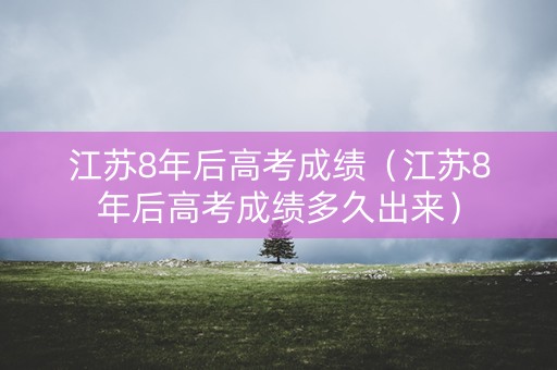 江苏8年后高考成绩（江苏8年后高考成绩多久出来）