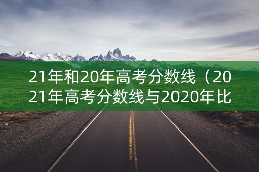 21年和20年高考分数线（2021年高考分数线与2020年比较）