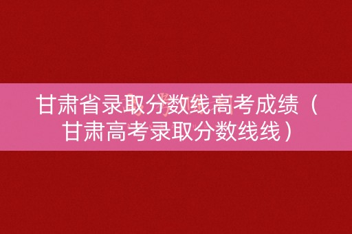 甘肃省录取分数线高考成绩（甘肃高考录取分数线线）