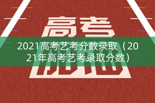 2021高考艺考分数录取（2021年高考艺考录取分数）