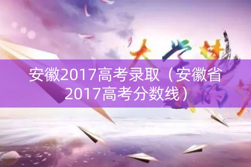 安徽2017高考录取（安徽省2017高考分数线）