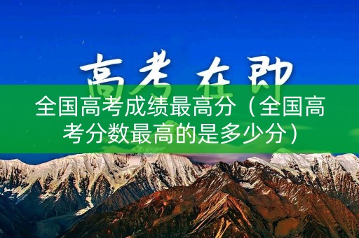 全国高考成绩最高分（全国高考分数最高的是多少分）