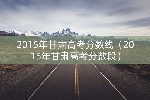 2015年甘肃高考分数线（2015年甘肃高考分数段）