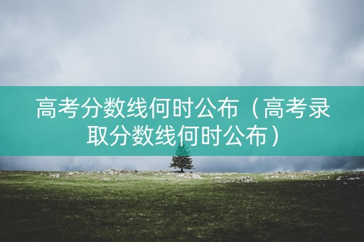 高考分数线何时公布（高考录取分数线何时公布）