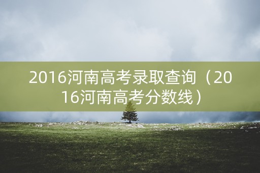 2016河南高考录取查询（2016河南高考分数线）