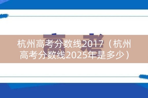 杭州高考分数线2017（杭州高考分数线2025年是多少）