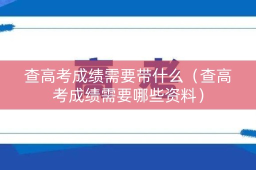 查高考成绩需要带什么（查高考成绩需要哪些资料）