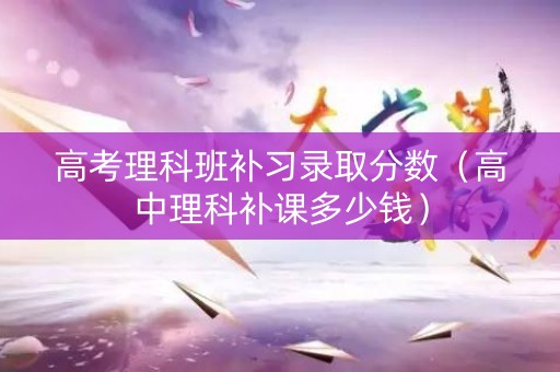 高考理科班补习录取分数（高中理科补课多少钱）