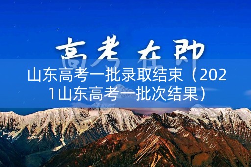 山东高考一批录取结束（2021山东高考一批次结果）