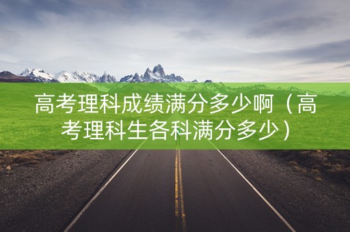 高考理科成绩满分多少啊（高考理科生各科满分多少）