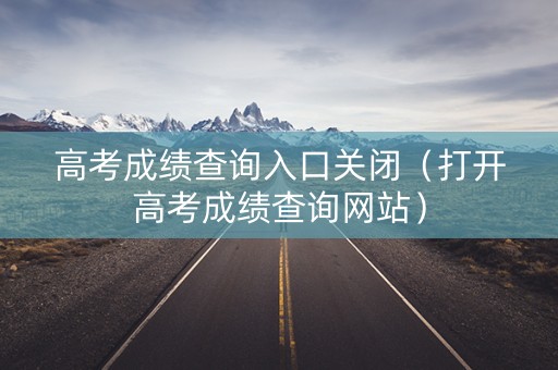 高考成绩查询入口关闭（打开高考成绩查询网站）