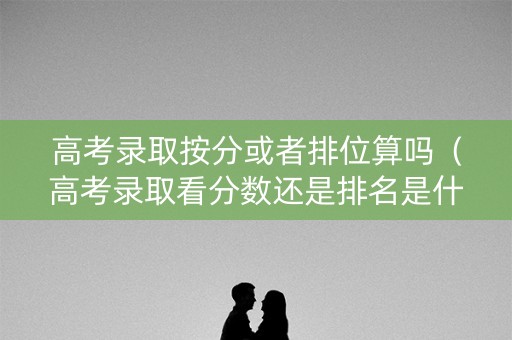 高考录取按分或者排位算吗（高考录取看分数还是排名是什么意思）
