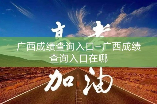 广西成绩查询入口—广西成绩查询入口在哪