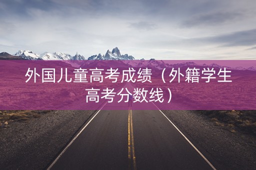 外国儿童高考成绩（外籍学生高考分数线）
