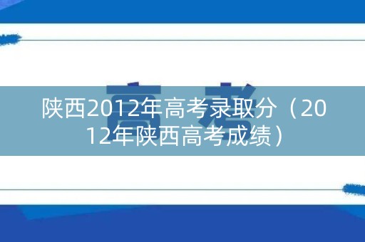 陕西2012年高考录取分（2012年陕西高考成绩）