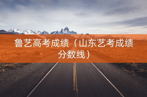 鲁艺高考成绩（山东艺考成绩分数线）