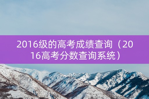 2016级的高考成绩查询（2016高考分数查询系统）