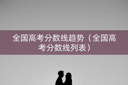 全国高考分数线趋势（全国高考分数线列表）