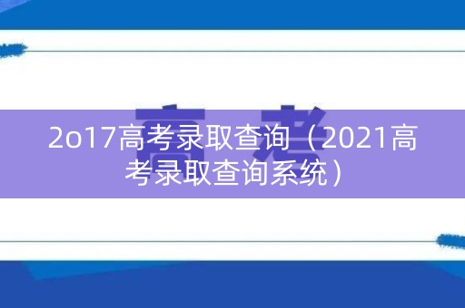 2o17高考录取查询（2021高考录取查询系统）