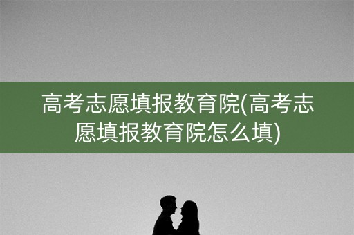 高考志愿填报教育院(高考志愿填报教育院怎么填) 高考志愿填报教育院(高考志愿填报教育院怎么填)