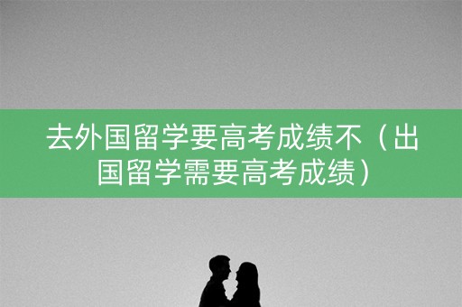 去外国留学要高考成绩不（出国留学需要高考成绩）