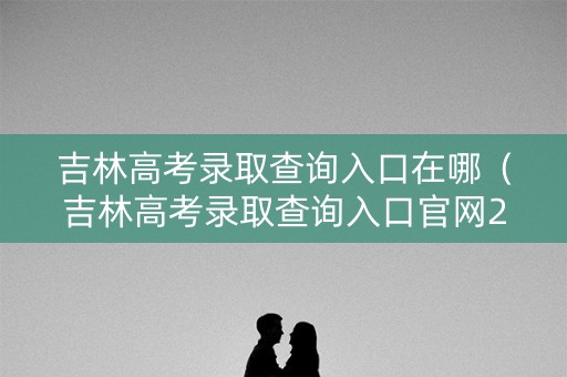 吉林高考录取查询入口在哪（吉林高考录取查询入口官网2021）