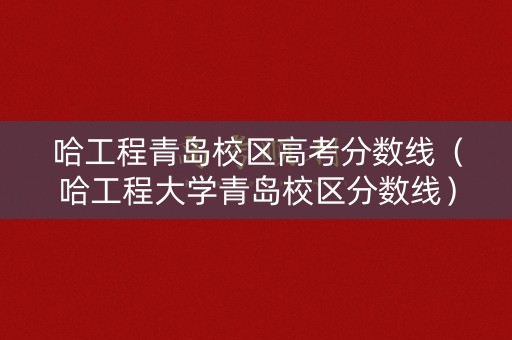 哈工程青岛校区高考分数线（哈工程大学青岛校区分数线）