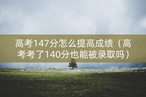 高考147分怎么提高成绩（高考考了140分也能被录取吗）