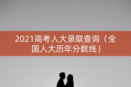 2021高考人大录取查询（全国人大历年分数线）