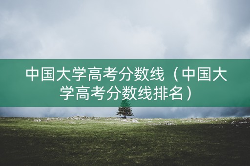 中国大学高考分数线（中国大学高考分数线排名）