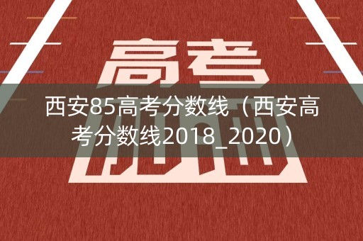 西安85高考分数线（西安高考分数线2018_2020）