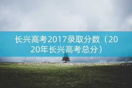 长兴高考2017录取分数（2020年长兴高考总分）