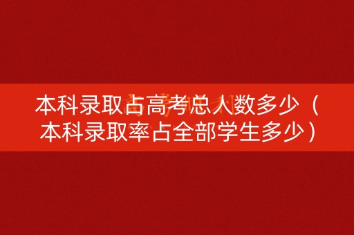本科录取占高考总人数多少（本科录取率占全部学生多少）