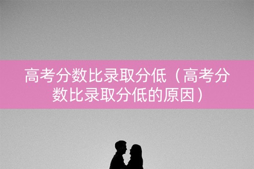 高考分数比录取分低（高考分数比录取分低的原因）