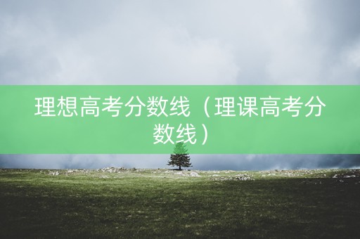 理想高考分数线（理课高考分数线）