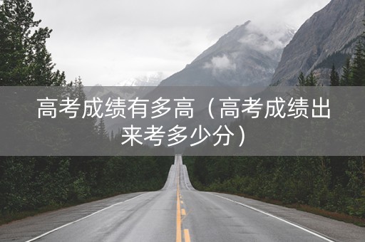 高考成绩有多高（高考成绩出来考多少分）