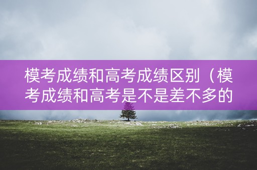 模考成绩和高考成绩区别（模考成绩和高考是不是差不多的）